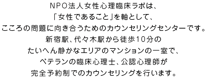 NPO法人女性心理臨床ラボは、女性のためのカウンセリング、心理援助職の支援・育成に関する事業を行い、女性がライフサイクルにおける様々な選択肢を、主体性を持って選択できることを目指す、カウンセリングルームです。新宿駅、代々木駅から徒歩10分というアクセス便利な場所ですが、大変静かなエリアのマンションの一室で、一枠一組のみの完全予約制でベテランの臨床心理士、公認心理師がカウンセリングを行います。